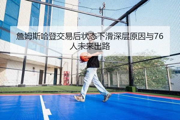 詹姆斯哈登交易后状态下滑深层原因与76人未来出路